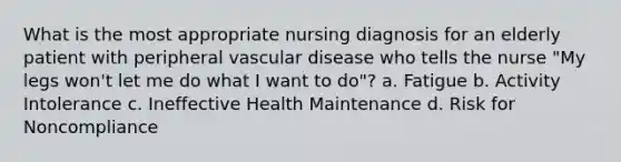 What is the most appropriate nursing diagnosis for an elderly patient with peripheral vascular disease who tells the nurse "My legs won't let me do what I want to do"? a. Fatigue b. Activity Intolerance c. Ineffective Health Maintenance d. Risk for Noncompliance