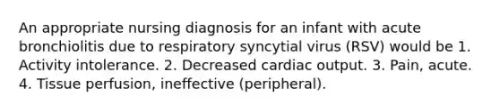 An appropriate nursing diagnosis for an infant with acute bronchiolitis due to respiratory syncytial virus (RSV) would be 1. Activity intolerance. 2. Decreased cardiac output. 3. Pain, acute. 4. Tissue perfusion, ineffective (peripheral).