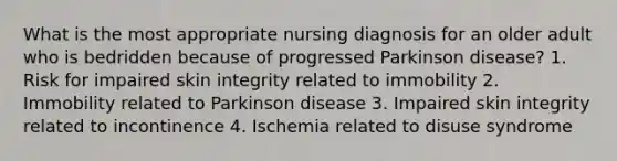 What is the most appropriate nursing diagnosis for an older adult who is bedridden because of progressed Parkinson disease? 1. Risk for impaired skin integrity related to immobility 2. Immobility related to Parkinson disease 3. Impaired skin integrity related to incontinence 4. Ischemia related to disuse syndrome