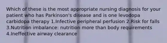 Which of these is the most appropriate nursing diagnosis for your patient who has Parkinson's disease and is one levodopa carbidopa therapy 1.Infective peripheral perfusion 2.Risk for falls 3.Nutrition imbalance: nutrition more than body requirements 4.Ineffective airway clearance