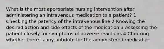 What is the most appropriate nursing intervention after administering an intravenous medication to a patient? 1 Checking the patency of the intravenous line 2 Knowing the desired action and side effects of the medication 3 Assessing the patient closely for symptoms of adverse reactions 4 Checking whether there is any antidote for the administered medication