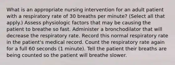 What is an appropriate nursing intervention for an adult patient with a respiratory rate of 30 breaths per minute? (Select all that apply.) Assess physiologic factors that may be causing the patient to breathe so fast. Administer a bronchodilator that will decrease the respiratory rate. Record this normal respiratory rate in the patient's medical record. Count the respiratory rate again for a full 60 seconds (1 minute). Tell the patient their breaths are being counted so the patient will breathe slower.