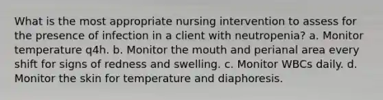 What is the most appropriate nursing intervention to assess for the presence of infection in a client with neutropenia? a. Monitor temperature q4h. b. Monitor the mouth and perianal area every shift for signs of redness and swelling. c. Monitor WBCs daily. d. Monitor the skin for temperature and diaphoresis.