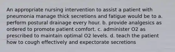 An appropriate nursing intervention to assist a patient with pneumonia manage thick secretions and fatigue would be to a. perform postural drainage every hour. b. provide analgesics as ordered to promote patient comfort. c. administer O2 as prescribed to maintain optimal O2 levels. d. teach the patient how to cough effectively and expectorate secretions