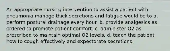 An appropriate nursing intervention to assist a patient with pneumonia manage thick secretions and fatigue would be to a. perform postural drainage every hour. b. provide analgesics as ordered to promote patient comfort. c. administer O2 as prescribed to maintain optimal O2 levels. d. teach the patient how to cough effectively and expectorate secretions.