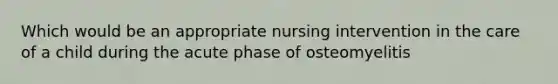 Which would be an appropriate nursing intervention in the care of a child during the acute phase of osteomyelitis