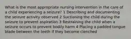 What is the most appropriate nursing intervention in the care of a child experiencing a seizure? 1 Describing and documenting the seizure activity observed 2 Suctioning the child during the seizure to prevent aspiration 3 Restraining the child when a seizure occurs to prevent bodily harm 4 Placing a padded tongue blade between the teeth if they become clenched