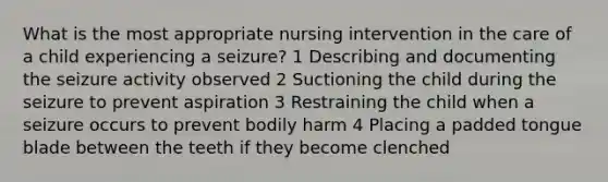 What is the most appropriate nursing intervention in the care of a child experiencing a seizure? 1 Describing and documenting the seizure activity observed 2 Suctioning the child during the seizure to prevent aspiration 3 Restraining the child when a seizure occurs to prevent bodily harm 4 Placing a padded tongue blade between the teeth if they become clenched