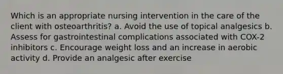 Which is an appropriate nursing intervention in the care of the client with osteoarthritis? a. Avoid the use of topical analgesics b. Assess for gastrointestinal complications associated with COX-2 inhibitors c. Encourage weight loss and an increase in aerobic activity d. Provide an analgesic after exercise