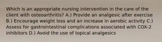 Which is an appropriate nursing intervention in the care of the client with osteoarthritis? A.) Provide an analgesic after exercise B.) Encourage weight loss and an increase in aerobic activity C.) Assess for gastrointestinal complications associated with COX-2 inhibitors D.) Avoid the use of topical analgesics