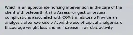 Which is an appropriate nursing intervention in the care of the client with osteoarthritis? o Assess for gastrointestinal complications associated with COX-2 inhibitors o Provide an analgesic after exercise o Avoid the use of topical analgesics o Encourage weight loss and an increase in aerobic activity