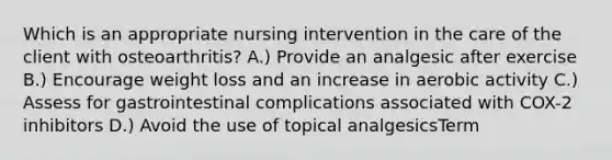 Which is an appropriate nursing intervention in the care of the client with osteoarthritis? A.) Provide an analgesic after exercise B.) Encourage weight loss and an increase in aerobic activity C.) Assess for gastrointestinal complications associated with COX-2 inhibitors D.) Avoid the use of topical analgesicsTerm