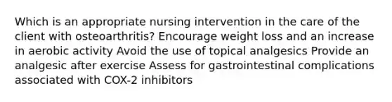 Which is an appropriate nursing intervention in the care of the client with osteoarthritis? Encourage weight loss and an increase in aerobic activity Avoid the use of topical analgesics Provide an analgesic after exercise Assess for gastrointestinal complications associated with COX-2 inhibitors