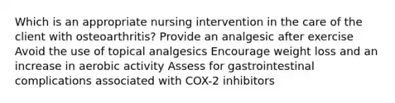 Which is an appropriate nursing intervention in the care of the client with osteoarthritis? Provide an analgesic after exercise Avoid the use of topical analgesics Encourage weight loss and an increase in aerobic activity Assess for gastrointestinal complications associated with COX-2 inhibitors