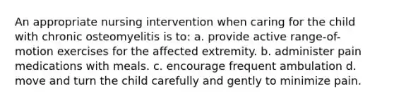 An appropriate nursing intervention when caring for the child with chronic osteomyelitis is to: a. provide active range-of-motion exercises for the affected extremity. b. administer pain medications with meals. c. encourage frequent ambulation d. move and turn the child carefully and gently to minimize pain.