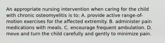 An appropriate nursing intervention when caring for the child with chronic osteomyelitis is to: A. provide active range-of-motion exercises for the affected extremity. B. administer pain medications with meals. C. encourage frequent ambulation. D. move and turn the child carefully and gently to minimize pain.