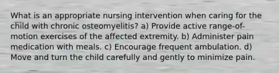 What is an appropriate nursing intervention when caring for the child with chronic osteomyelitis? a) Provide active range-of-motion exercises of the affected extremity. b) Administer pain medication with meals. c) Encourage frequent ambulation. d) Move and turn the child carefully and gently to minimize pain.