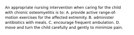 An appropriate nursing intervention when caring for the child with chronic osteomyelitis is to: A. provide active range-of-motion exercises for the affected extremity. B. administer antibiotics with meals. C. encourage frequent ambulation. D. move and turn the child carefully and gently to minimize pain.