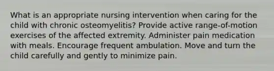 What is an appropriate nursing intervention when caring for the child with chronic osteomyelitis? Provide active range-of-motion exercises of the affected extremity. Administer pain medication with meals. Encourage frequent ambulation. Move and turn the child carefully and gently to minimize pain.