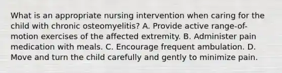 What is an appropriate nursing intervention when caring for the child with chronic osteomyelitis? A. Provide active range-of-motion exercises of the affected extremity. B. Administer pain medication with meals. C. Encourage frequent ambulation. D. Move and turn the child carefully and gently to minimize pain.