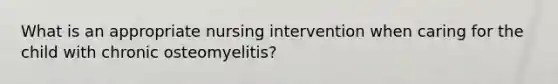 What is an appropriate nursing intervention when caring for the child with chronic osteomyelitis?