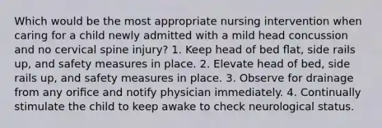 Which would be the most appropriate nursing intervention when caring for a child newly admitted with a mild head concussion and no cervical spine injury? 1. Keep head of bed ﬂat, side rails up, and safety measures in place. 2. Elevate head of bed, side rails up, and safety measures in place. 3. Observe for drainage from any oriﬁce and notify physician immediately. 4. Continually stimulate the child to keep awake to check neurological status.