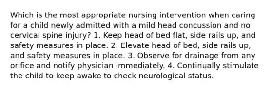 Which is the most appropriate nursing intervention when caring for a child newly admitted with a mild head concussion and no cervical spine injury? 1. Keep head of bed flat, side rails up, and safety measures in place. 2. Elevate head of bed, side rails up, and safety measures in place. 3. Observe for drainage from any orifice and notify physician immediately. 4. Continually stimulate the child to keep awake to check neurological status.