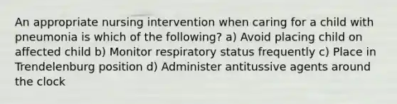 An appropriate nursing intervention when caring for a child with pneumonia is which of the following? a) Avoid placing child on affected child b) Monitor respiratory status frequently c) Place in Trendelenburg position d) Administer antitussive agents around the clock