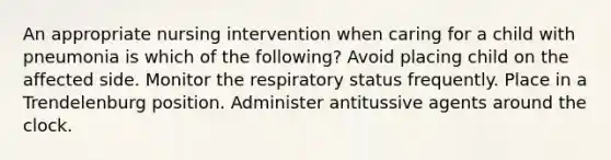 An appropriate nursing intervention when caring for a child with pneumonia is which of the following? Avoid placing child on the affected side. Monitor the respiratory status frequently. Place in a Trendelenburg position. Administer antitussive agents around the clock.