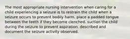 The most appropriate nursing intervention when caring for a child experiencing a seizure is to restrain the child when a seizure occurs to prevent bodily harm. place a padded tongue between the teeth if they become clenched. suction the child during the seizure to prevent aspiration. described and document the seizure activity observed.