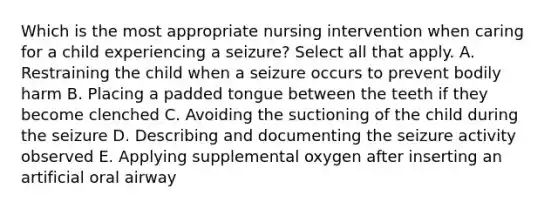 Which is the most appropriate nursing intervention when caring for a child experiencing a seizure? Select all that apply. A. Restraining the child when a seizure occurs to prevent bodily harm B. Placing a padded tongue between the teeth if they become clenched C. Avoiding the suctioning of the child during the seizure D. Describing and documenting the seizure activity observed E. Applying supplemental oxygen after inserting an artificial oral airway