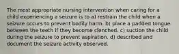 The most appropriate nursing intervention when caring for a child experiencing a seizure is to a) restrain the child when a seizure occurs to prevent bodily harm. b) place a padded tongue between the teeth if they become clenched. c) suction the child during the seizure to prevent aspiration. d) described and document the seizure activity observed.