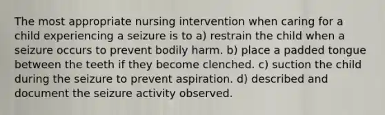 The most appropriate nursing intervention when caring for a child experiencing a seizure is to a) restrain the child when a seizure occurs to prevent bodily harm. b) place a padded tongue between the teeth if they become clenched. c) suction the child during the seizure to prevent aspiration. d) described and document the seizure activity observed.