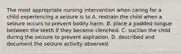 The most appropriate nursing intervention when caring for a child experiencing a seizure is to A. restrain the child when a seizure occurs to prevent bodily harm. B. place a padded tongue between the teeth if they become clenched. C. suction the child during the seizure to prevent aspiration. D. described and document the seizure activity observed.