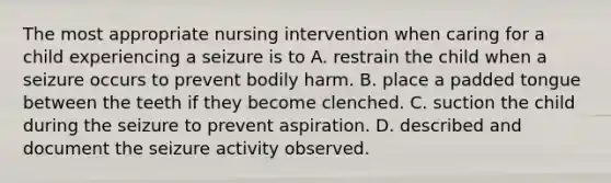 The most appropriate nursing intervention when caring for a child experiencing a seizure is to A. restrain the child when a seizure occurs to prevent bodily harm. B. place a padded tongue between the teeth if they become clenched. C. suction the child during the seizure to prevent aspiration. D. described and document the seizure activity observed.