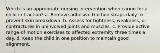 Which is an appropriate nursing intervention when caring for a child in traction? a. Remove adhesive traction straps daily to prevent skin breakdown. b. Assess for tightness, weakness, or contractures in uninvolved joints and muscles. c. Provide active range-of-motion exercises to affected extremity three times a day. d. Keep the child in one position to maintain good alignment.