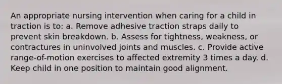 An appropriate nursing intervention when caring for a child in traction is to: a. Remove adhesive traction straps daily to prevent skin breakdown. b. Assess for tightness, weakness, or contractures in uninvolved joints and muscles. c. Provide active range-of-motion exercises to affected extremity 3 times a day. d. Keep child in one position to maintain good alignment.