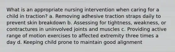 What is an appropriate nursing intervention when caring for a child in traction? a. Removing adhesive traction straps daily to prevent skin breakdown b. Assessing for tightness, weakness, or contractures in uninvolved joints and muscles c. Providing active range of motion exercises to affected extremity three times a day d. Keeping child prone to maintain good alignment