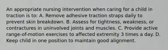 An appropriate nursing intervention when caring for a child in traction is to: A. Remove adhesive traction straps daily to prevent skin breakdown. B. Assess for tightness, weakness, or contractures in uninvolved joints and muscles. C. Provide active range-of-motion exercises to affected extremity 3 times a day. D. Keep child in one position to maintain good alignment.