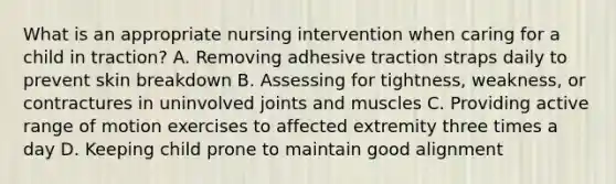 What is an appropriate nursing intervention when caring for a child in traction? A. Removing adhesive traction straps daily to prevent skin breakdown B. Assessing for tightness, weakness, or contractures in uninvolved joints and muscles C. Providing active range of motion exercises to affected extremity three times a day D. Keeping child prone to maintain good alignment