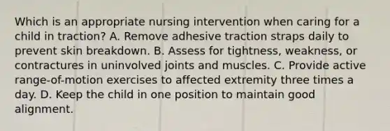 Which is an appropriate nursing intervention when caring for a child in traction? A. Remove adhesive traction straps daily to prevent skin breakdown. B. Assess for tightness, weakness, or contractures in uninvolved joints and muscles. C. Provide active range-of-motion exercises to affected extremity three times a day. D. Keep the child in one position to maintain good alignment.