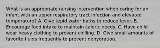 What is an appropriate nursing intervention when caring for an infant with an upper respiratory tract infection and elevated temperature? A. Give tepid water baths to reduce fever. B. Encourage food intake to maintain caloric needs. C. Have child wear heavy clothing to prevent chilling. D. Give small amounts of favorite fluids frequently to prevent dehydration.