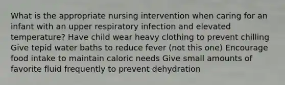 What is the appropriate nursing intervention when caring for an infant with an upper respiratory infection and elevated temperature? Have child wear heavy clothing to prevent chilling Give tepid water baths to reduce fever (not this one) Encourage food intake to maintain caloric needs Give small amounts of favorite fluid frequently to prevent dehydration