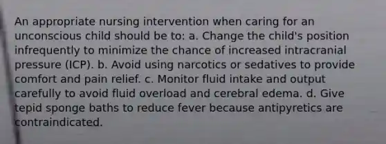 An appropriate nursing intervention when caring for an unconscious child should be to: a. Change the child's position infrequently to minimize the chance of increased intracranial pressure (ICP). b. Avoid using narcotics or sedatives to provide comfort and pain relief. c. Monitor fluid intake and output carefully to avoid fluid overload and cerebral edema. d. Give tepid sponge baths to reduce fever because antipyretics are contraindicated.