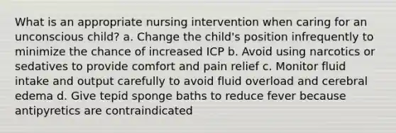 What is an appropriate nursing intervention when caring for an unconscious child? a. Change the child's position infrequently to minimize the chance of increased ICP b. Avoid using narcotics or sedatives to provide comfort and pain relief c. Monitor fluid intake and output carefully to avoid fluid overload and cerebral edema d. Give tepid sponge baths to reduce fever because antipyretics are contraindicated