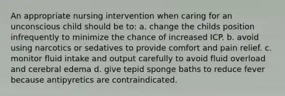 An appropriate nursing intervention when caring for an unconscious child should be to: a. change the childs position infrequently to minimize the chance of increased ICP. b. avoid using narcotics or sedatives to provide comfort and pain relief. c. monitor fluid intake and output carefully to avoid fluid overload and cerebral edema d. give tepid sponge baths to reduce fever because antipyretics are contraindicated.