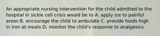 An appropriate nursing intervention for the child admitted to the hospital in sickle cell crisis would be to A. apply ice to painful areas B. encourage the child to ambulate C. provide foods high in iron at meals D. monitor the child's response to analgesics