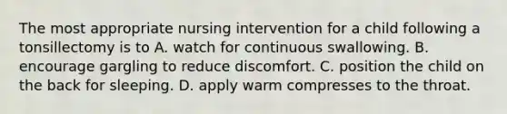 The most appropriate nursing intervention for a child following a tonsillectomy is to A. watch for continuous swallowing. B. encourage gargling to reduce discomfort. C. position the child on the back for sleeping. D. apply warm compresses to the throat.