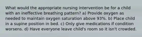 What would the appropriate nursing intervention be for a child with an ineffective breathing pattern? a) Provide oxygen as needed to maintain oxygen saturation above 93%. b) Place child in a supine position in bed. c) Only give medications if condition worsens. d) Have everyone leave child's room so it isn't crowded.