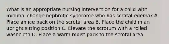 What is an appropriate nursing intervention for a child with minimal change nephrotic syndrome who has scrotal edema? A. Place an ice pack on the scrotal area B. Place the child in an upright sitting position C. Elevate the scrotum with a rolled washcloth D. Place a warm moist pack to the scrotal area